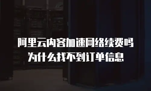阿里云内容加速网络续费吗为什么找不到订单信息