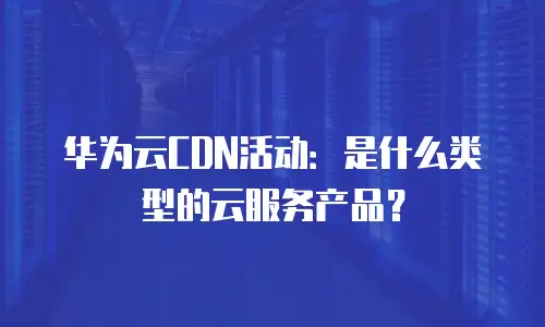 华为云CDN活动：是什么类型的云服务产品？