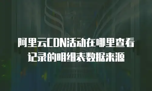 阿里云CDN活动在哪里查看记录的明细表数据来源