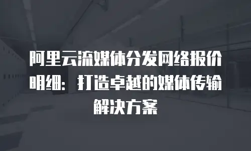 阿里云流媒体分发网络报价明细：打造卓越的媒体传输解决方案