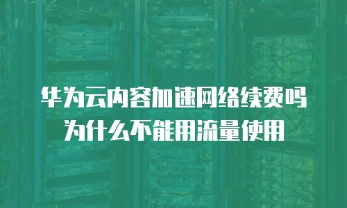 华为云内容加速网络续费吗为什么不能用流量使用