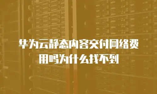 华为云静态内容交付网络费用吗为什么找不到