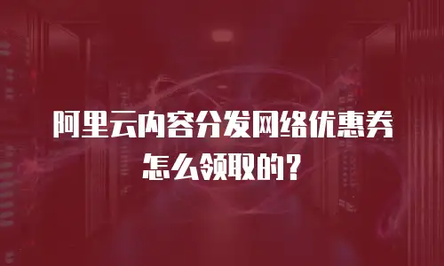 阿里云内容分发网络优惠券怎么领取的？