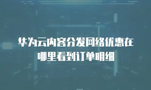 华为云内容分发网络优惠在哪里看到订单明细