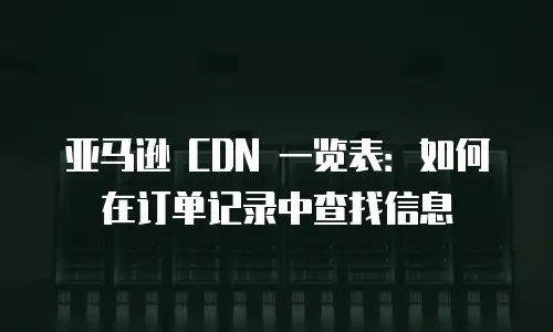 亚马逊 CDN 一览表：如何在订单记录中查找信息