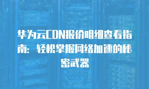 华为云CDN报价明细查看指南：轻松掌握网络加速的秘密武器