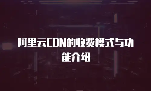 阿里云CDN的收费模式与功能介绍