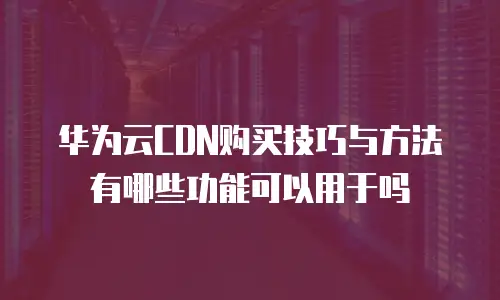 华为云CDN购买技巧与方法有哪些功能可以用于吗