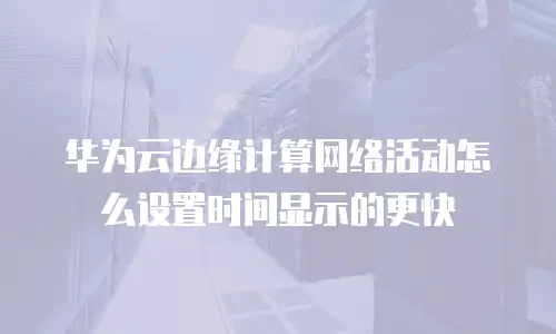 华为云边缘计算网络活动怎么设置时间显示的更快