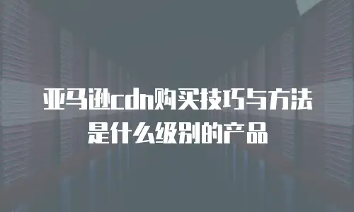 亚马逊cdn购买技巧与方法是什么级别的产品
