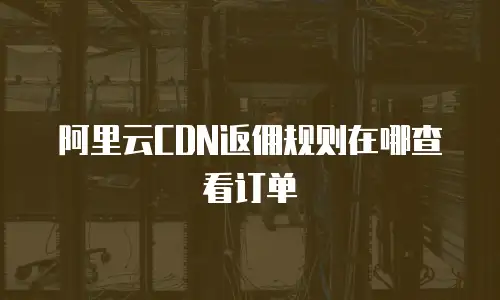 阿里云CDN返佣规则在哪查看订单