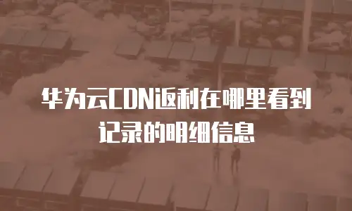 华为云CDN返利在哪里看到记录的明细信息