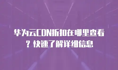 华为云CDN折扣在哪里查看？快速了解详细信息