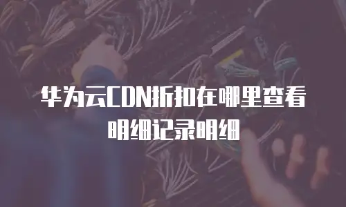 华为云CDN折扣在哪里查看明细记录明细