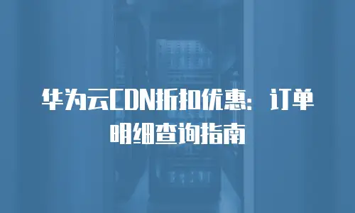 华为云CDN折扣优惠：订单明细查询指南