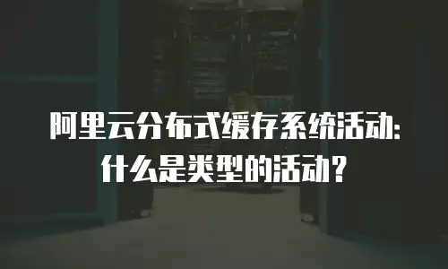 阿里云分布式缓存系统活动：什么是类型的活动？