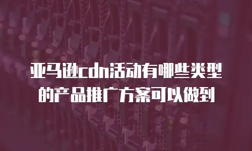 亚马逊cdn活动有哪些类型的产品推广方案可以做到