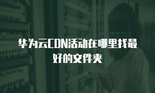 华为云CDN活动在哪里找最好的文件夹
