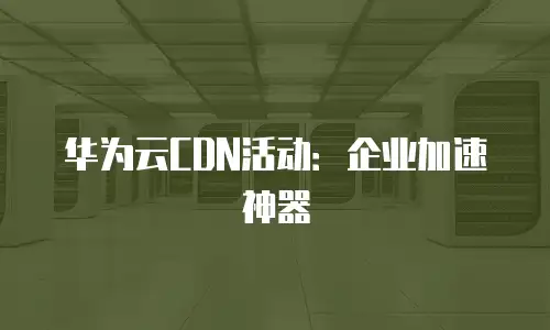 华为云CDN活动：企业加速神器