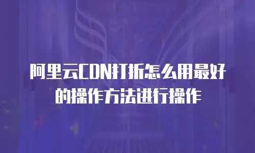 阿里云CDN打折怎么用最好的操作方法进行操作