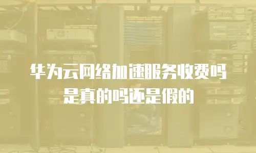 华为云网络加速服务收费吗是真的吗还是假的