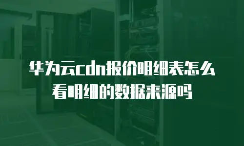 华为云cdn报价明细表怎么看明细的数据来源吗