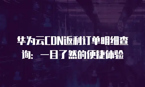 华为云CDN返利订单明细查询：一目了然的便捷体验