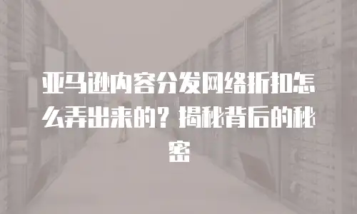 亚马逊内容分发网络折扣怎么弄出来的？揭秘背后的秘密