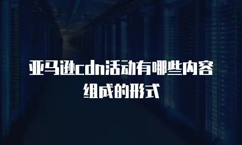 亚马逊cdn活动有哪些内容组成的形式