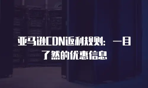 亚马逊CDN返利规则：一目了然的优惠信息