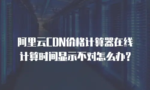 阿里云CDN价格计算器在线计算时间显示不对怎么办？