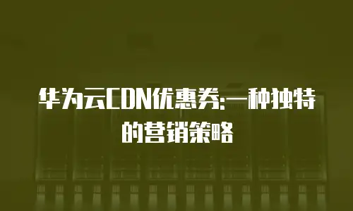 华为云CDN优惠券:一种独特的营销策略