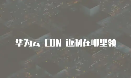 华为云 CDN 返利在哪里领