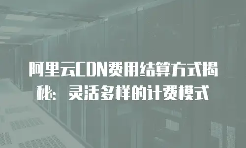 阿里云CDN费用结算方式揭秘：灵活多样的计费模式