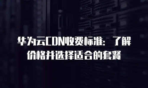 华为云CDN收费标准：了解价格并选择适合的套餐