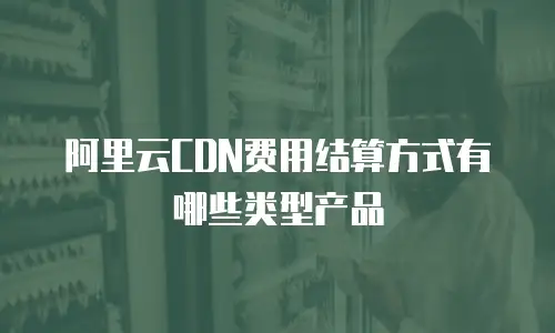 阿里云CDN费用结算方式有哪些类型产品