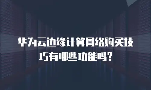 华为云边缘计算网络购买技巧有哪些功能吗？