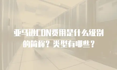 亚马逊CDN费用是什么级别的简称？类型有哪些？