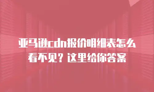 亚马逊cdn报价明细表怎么看不见？这里给你答案