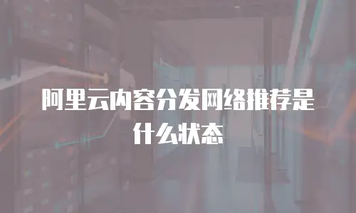 阿里云内容分发网络推荐是什么状态
