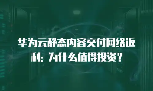华为云静态内容交付网络返利: 为什么值得投资？