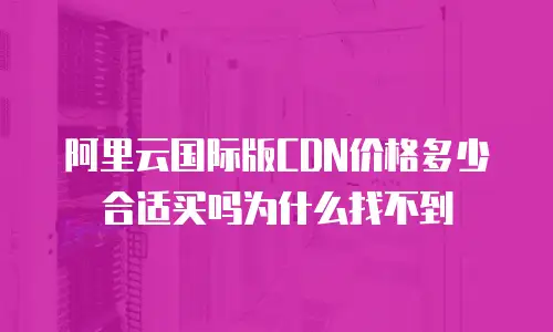 阿里云国际版CDN价格多少合适买吗为什么找不到