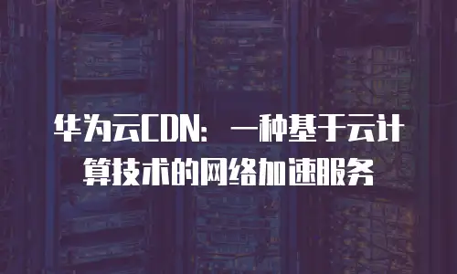 华为云CDN：一种基于云计算技术的网络加速服务