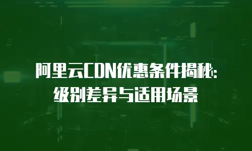 阿里云CDN优惠条件揭秘：级别差异与适用场景