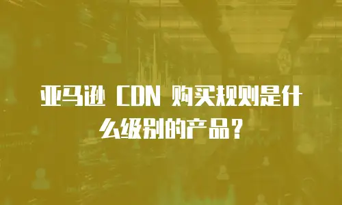 亚马逊 CDN 购买规则是什么级别的产品？