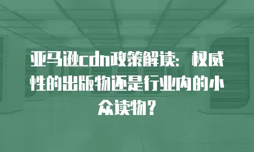 亚马逊cdn政策解读：权威性的出版物还是行业内的小众读物？