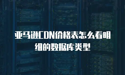 亚马逊CDN价格表怎么看明细的数据库类型