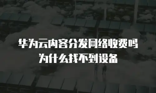 华为云内容分发网络收费吗为什么找不到设备