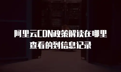 阿里云CDN政策解读在哪里查看的到信息记录