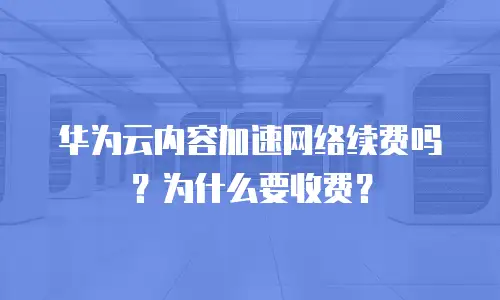 华为云内容加速网络续费吗？为什么要收费？